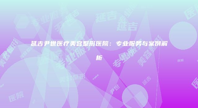 延吉尹世医疗美容整形医院：专业服务与案例解析