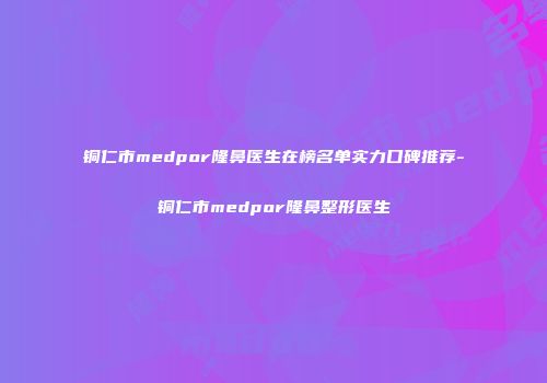 铜仁市medpor隆鼻医生在榜名单实力口碑推荐-铜仁市medpor隆鼻整形医生