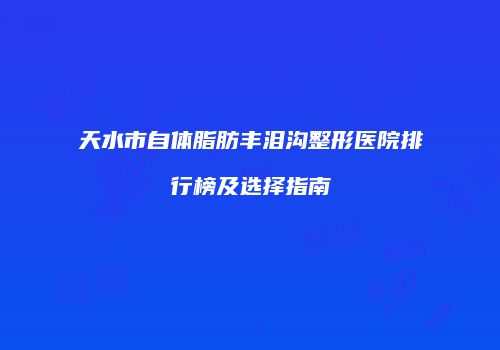天水市自体脂肪丰泪沟整形医院排行榜及选择指南