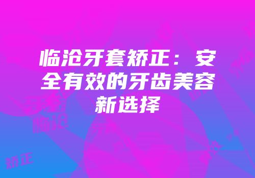 临沧牙套矫正：安全有效的牙齿美容新选择