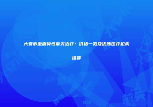 六安市重度骨性前突治疗：价格一览及优质医疗机构推荐