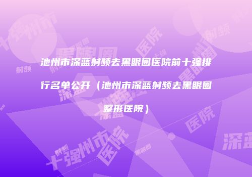 池州市深蓝射频去黑眼圈医院前十强排行名单公开（池州市深蓝射频去黑眼圈整形医院）