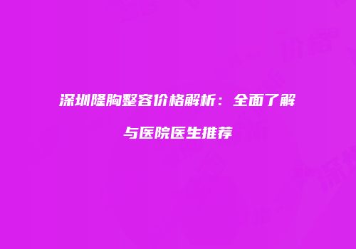 深圳隆胸整容价格解析：全面了解与医院医生推荐