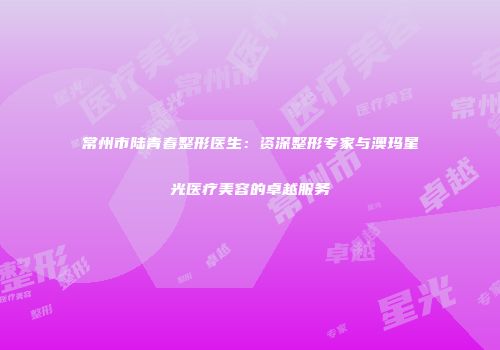 常州市陆青春整形医生：资深整形专家与澳玛星光医疗美容的卓越服务