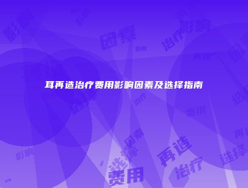 耳再造治疗费用影响因素及选择指南