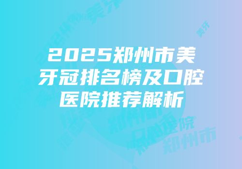 2025郑州市美牙冠排名榜及口腔医院推荐解析