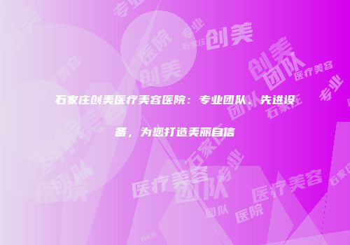 石家庄创美医疗美容医院：专业团队、先进设备，为您打造美丽自信