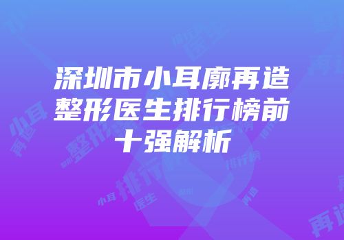深圳市小耳廓再造整形医生排行榜前十强解析