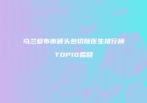 乌兰察布市额头包切除医生排行榜TOP10揭晓
