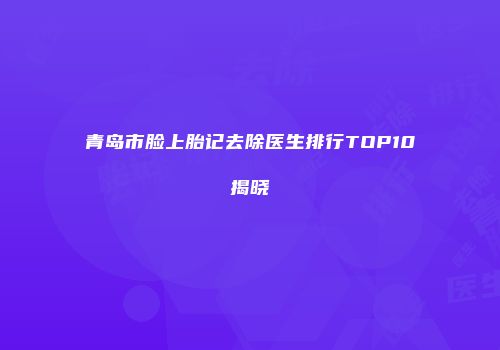 青岛市脸上胎记去除医生排行TOP10揭晓