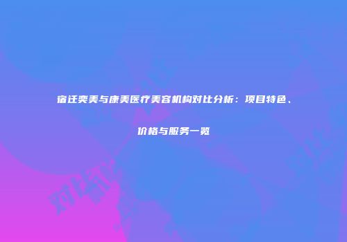 宿迁奕美与康美医疗美容机构对比分析：项目特色、价格与服务一览