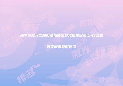 芜湖市激光去除脂肪粒哪家好凭借排名前七-排名靠前芜湖市整形医院