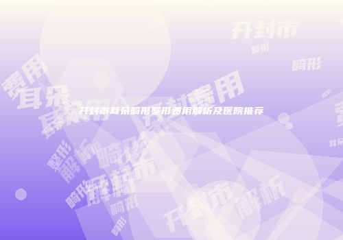 开封市耳朵畸形整形费用解析及医院推荐