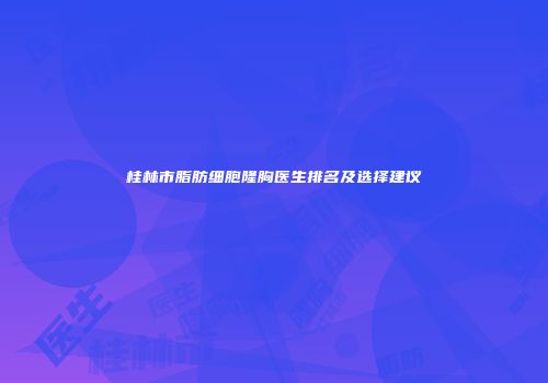 桂林市脂肪细胞隆胸医生排名及选择建议