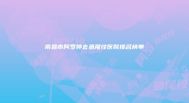南昌市阿罗婷去鱼尾纹医院排名榜单
