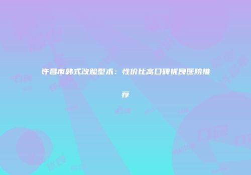许昌市韩式改脸型术：性价比高口碑优良医院推荐