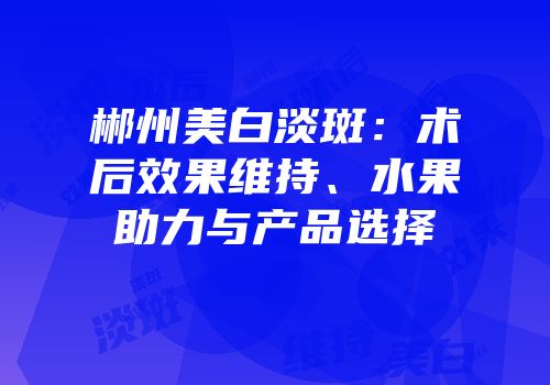 郴州美白淡斑：术后效果维持、水果助力与产品选择