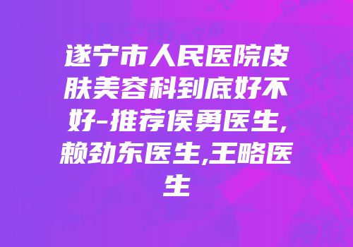 遂宁市人民医院皮肤美容科到底好不好-推荐侯勇医生,赖劲东医生,王略医生