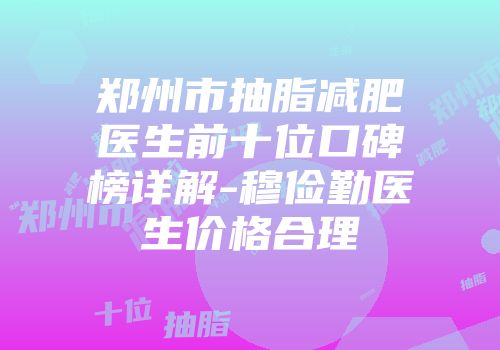 郑州市抽脂减肥医生前十位口碑榜详解-穆俭勤医生价格合理