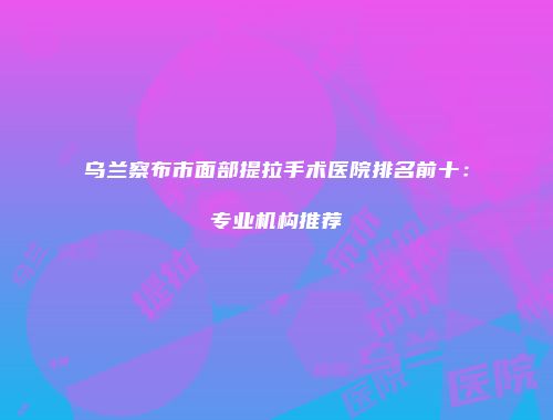 乌兰察布市面部提拉手术医院排名前十：专业机构推荐