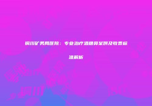铜川矿务局医院：专业治疗酒糟鼻案例及收费标准解析