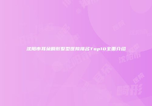 沈阳市耳朵畸形整型医院排名Top10全面介绍