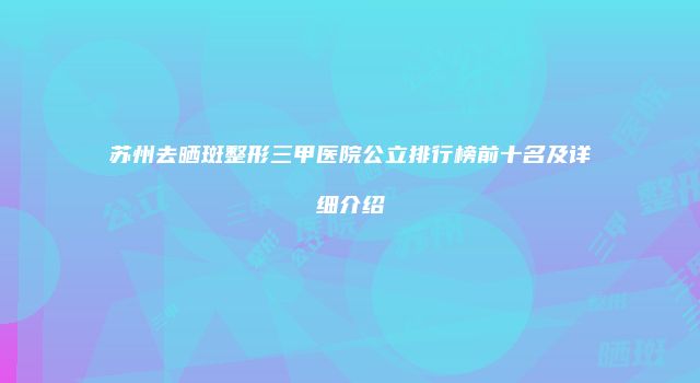 苏州去晒斑整形三甲医院公立排行榜前十名及详细介绍