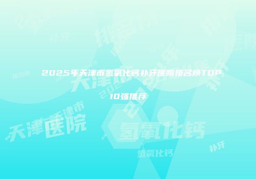2025年天津市氢氧化钙补牙医院排名榜TOP10强推荐