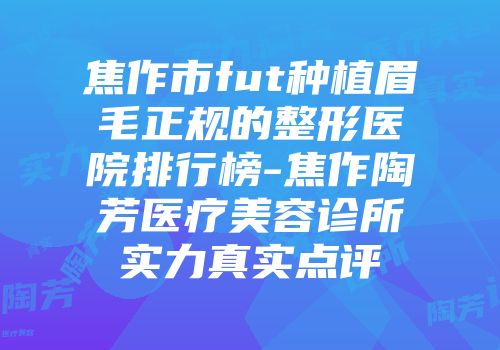 焦作市fut种植眉毛正规的整形医院排行榜-焦作陶芳医疗美容诊所实力真实点评