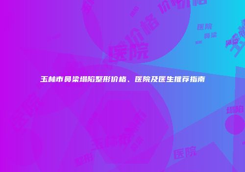 玉林市鼻梁塌陷整形价格、医院及医生推荐指南
