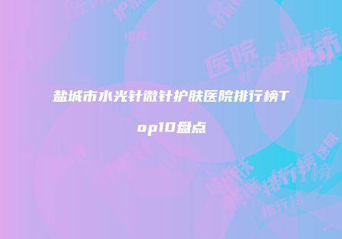 盐城市水光针微针护肤医院排行榜Top10盘点