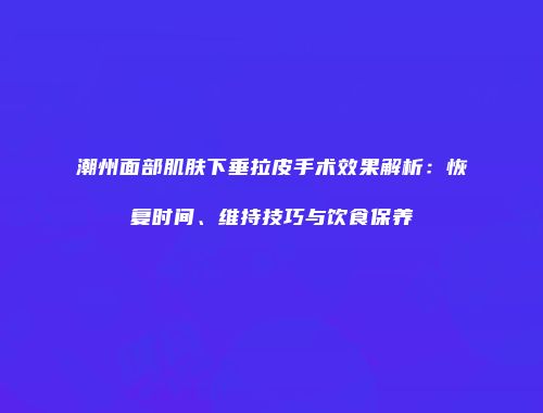 潮州面部肌肤下垂拉皮手术效果解析：恢复时间、维持技巧与饮食保养