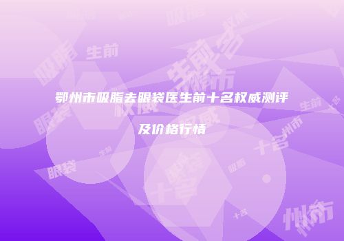 鄂州市吸脂去眼袋医生前十名权威测评及价格行情