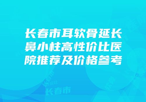长春市耳软骨延长鼻小柱高性价比医院推荐及价格参考