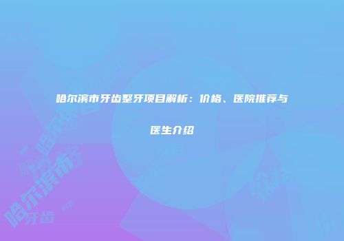 哈尔滨市牙齿整牙项目解析：价格、医院推荐与医生介绍