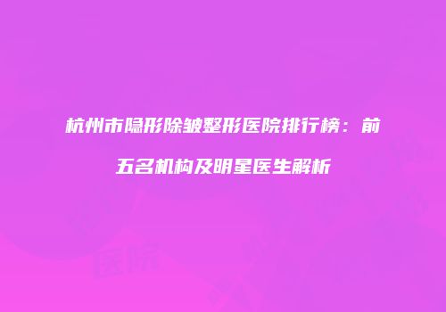 杭州市隐形除皱整形医院排行榜：前五名机构及明星医生解析