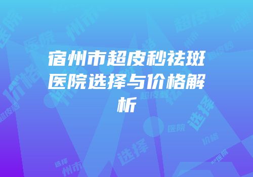 宿州市超皮秒祛斑医院选择与价格解析