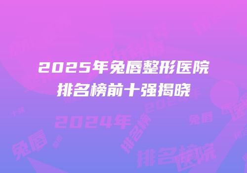 2025年兔唇整形医院排名榜前十强揭晓