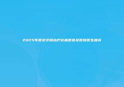 2025年南京牙周治疗价格概览及医院医生推荐