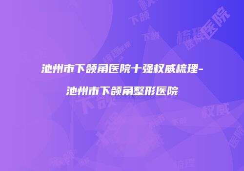 池州市下颌角医院十强权威梳理-池州市下颌角整形医院