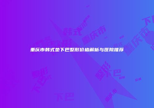 重庆市韩式垫下巴整形价格解析与医院推荐