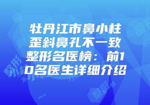 牡丹江市鼻小柱歪斜鼻孔不一致整形名医榜：前10名医生详细介绍