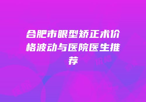 合肥市眼型矫正术价格波动与医院医生推荐