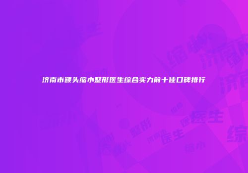 济南市额头缩小整形医生综合实力前十佳口碑排行