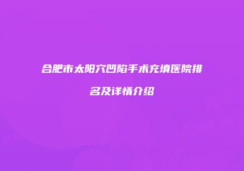 合肥市太阳穴凹陷手术充填医院排名及详情介绍