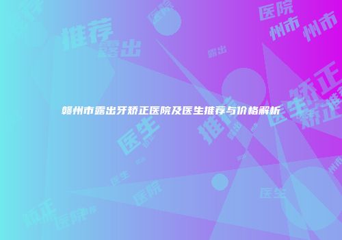 赣州市露出牙矫正医院及医生推荐与价格解析