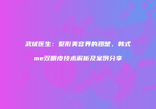 武斌医生：整形美容界的翘楚，韩式me双眼皮技术解析及案例分享