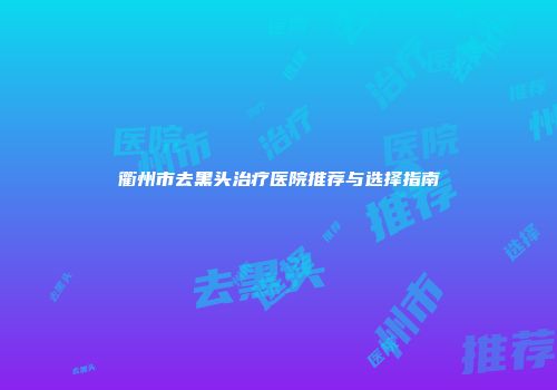 衢州市去黑头治疗医院推荐与选择指南