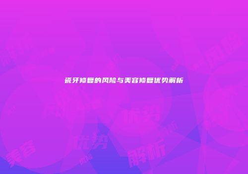瓷牙修复的风险与美容修复优势解析