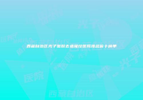 西藏自治区光子嫩肤去鱼尾纹医院排名前十榜单